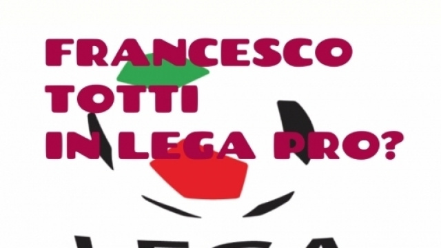 Totti in Lega Pro? Questa l'idea di Giannini